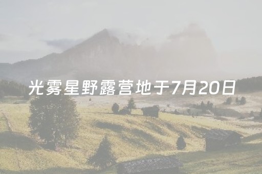 光雾星野露营地于7月20日（昨日）开启野趣之旅璀璨启航！