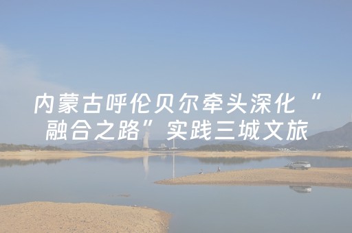 内蒙古呼伦贝尔牵头深化“融合之路”实践三城文旅互动季活动举办