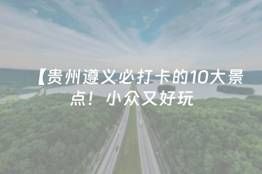 【贵州遵义必打卡的10大景点！小众又好玩，第5个惊艳到尖叫】