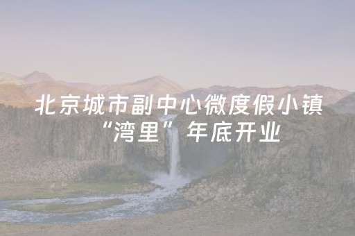 北京城市副中心微度假小镇“湾里”年底开业