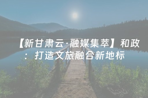 【新甘肃云·融媒集萃】和政：打造文旅融合新地标