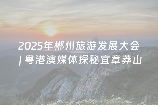 2025年郴州旅游发展大会 | 粤港澳媒体探秘宜章莽山：领略秀美风光 体验瑶族非遗