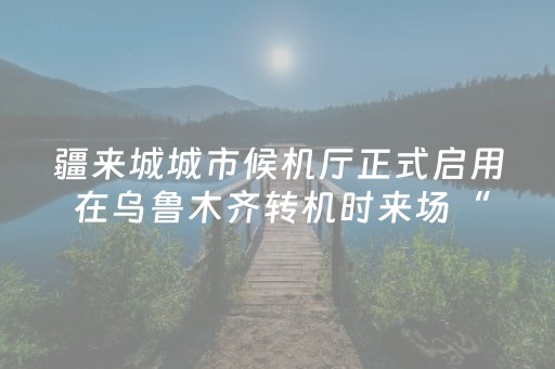 疆来城城市候机厅正式启用 在乌鲁木齐转机时来场“微旅行”
