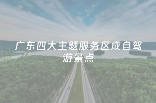 广东四大主题服务区成自驾游景点