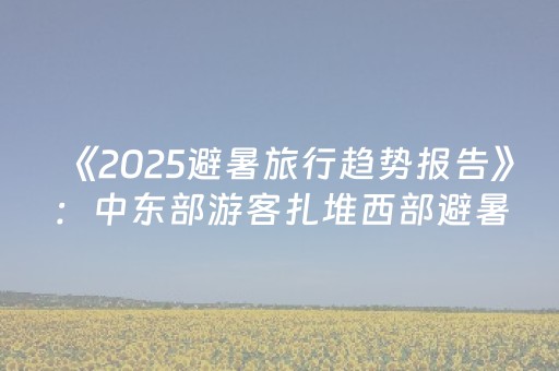 《2025避暑旅行趋势报告》：中东部游客扎堆西部避暑 长线游订单增长超10%