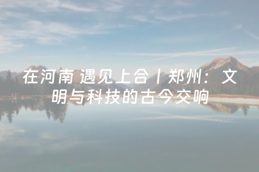 在河南 遇见上合丨郑州：文明与科技的古今交响