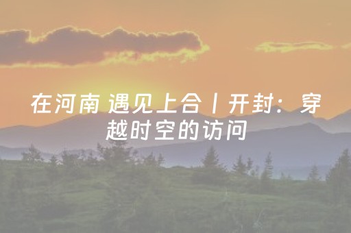 在河南 遇见上合丨开封：穿越时空的访问