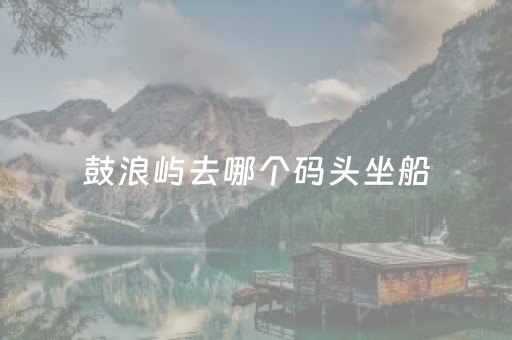鼓浪屿去哪个码头坐船（鼓浪屿要去哪个码头坐船）
