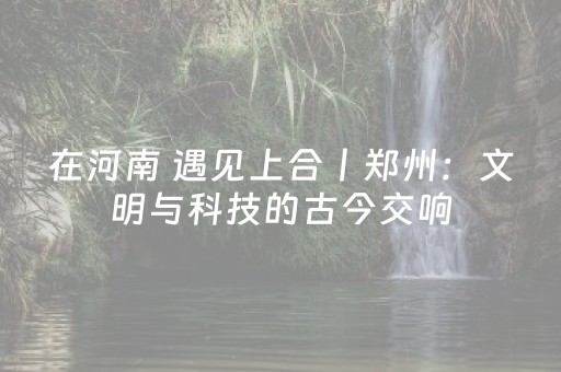 在河南 遇见上合丨郑州：文明与科技的古今交响