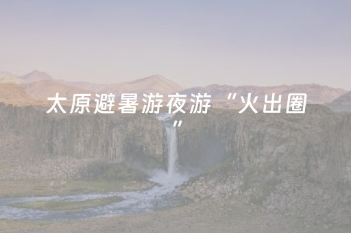 太原避暑游夜游“火出圈”