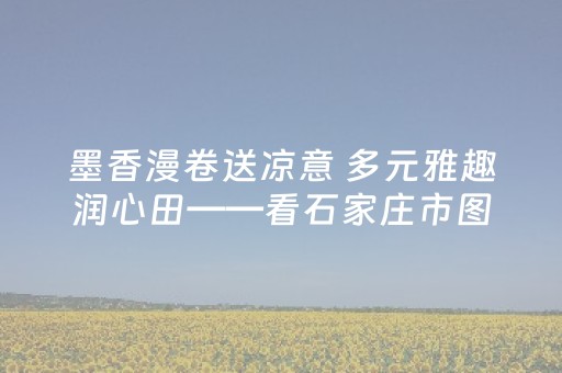 墨香漫卷送凉意 多元雅趣润心田——看石家庄市图书馆“文化消暑”别样浓