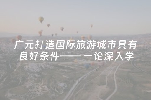 广元打造国际旅游城市具有良好条件—— 一论深入学习贯彻市委八届十一次全会精神
