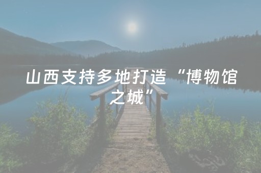 山西支持多地打造“博物馆之城”