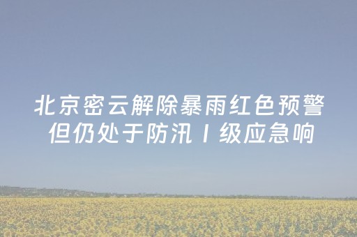 北京密云解除暴雨红色预警 但仍处于防汛Ⅰ级应急响应中