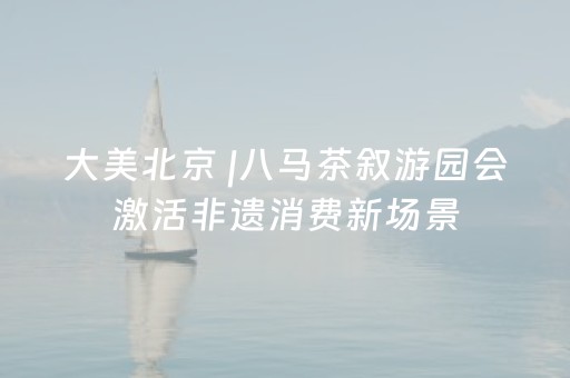 大美北京 |八马茶叙游园会激活非遗消费新场景
