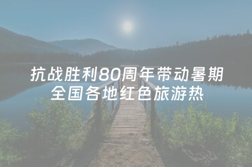 抗战胜利80周年带动暑期全国各地红色旅游热