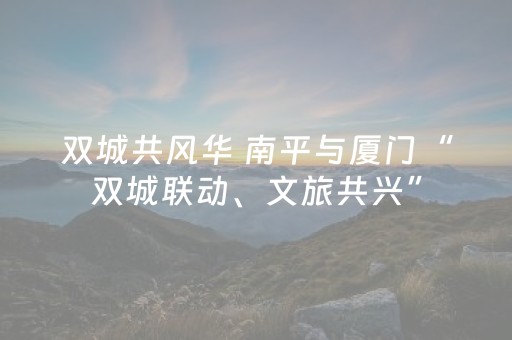 双城共风华 南平与厦门“双城联动、文旅共兴”