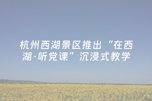 杭州西湖景区推出“在西湖·听党课”沉浸式教学