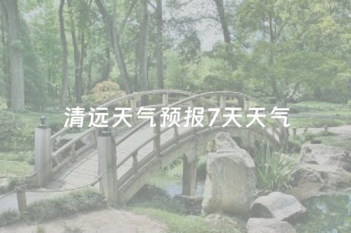 清远天气预报7天天气（清远天气预报天气预报）