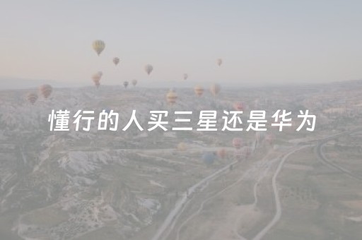 懂行的人买三星还是华为（懂行的人买三星还是华为和苹果）