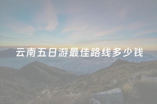 云南五日游最佳路线多少钱（云南五日游的最佳方案）