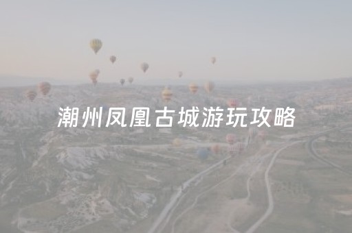 潮州凤凰古城游玩攻略（潮州凤凰古镇在哪里）