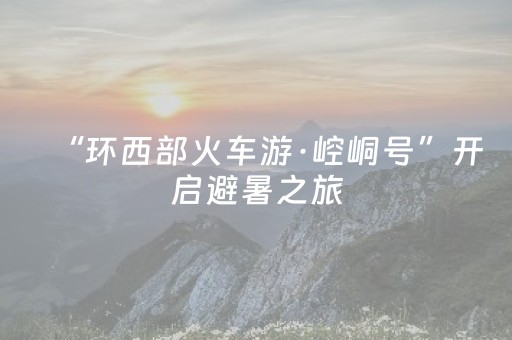 “环西部火车游·崆峒号”开启避暑之旅