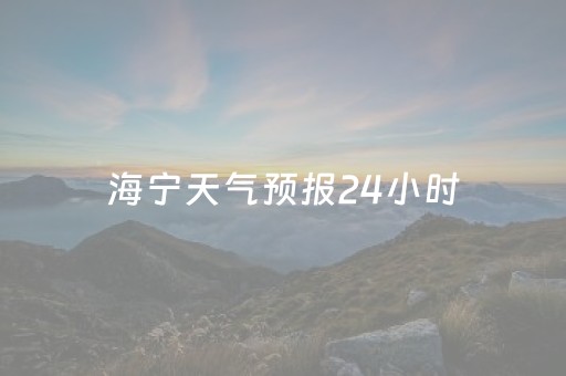 海宁天气预报24小时（海宁天气预报24小时详情查询）