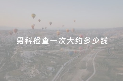 男科检查一次大约多少钱（男科检查一次大约多少钱
）