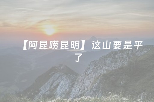 【阿昆唠昆明】这山要是平了，昆明西边要“起飞”还是“伤筋”？