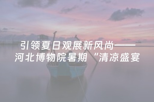 引领夏日观展新风尚——河北博物院暑期“清凉盛宴”受欢迎