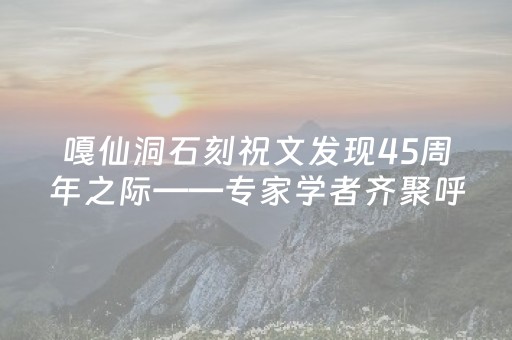 嘎仙洞石刻祝文发现45周年之际——专家学者齐聚呼伦贝尔研讨“融合之路”