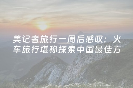 美记者旅行一周后感叹：火车旅行堪称探索中国最佳方式