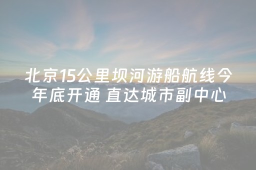 北京15公里坝河游船航线今年底开通 直达城市副中心