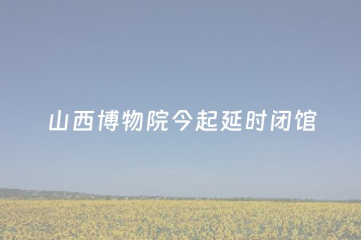 山西博物院今起延时闭馆