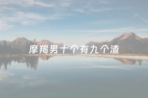 摩羯男十个有九个渣（摩羯男十个有九个渣是真的吗）