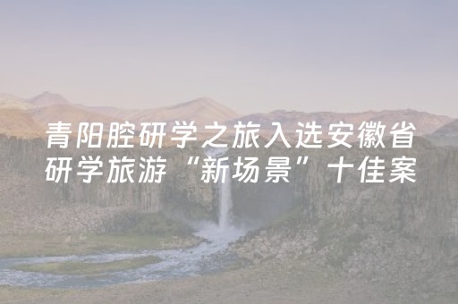 青阳腔研学之旅入选安徽省研学旅游“新场景”十佳案例