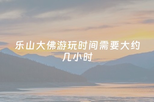 乐山大佛游玩时间需要大约几小时（乐山大佛景区开放时间几点到几点）