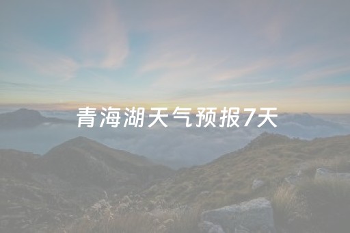 青海湖天气预报7天（青海湖天气预报7天一周）