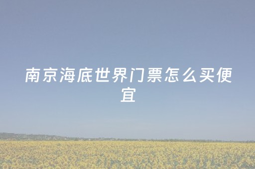 南京海底世界门票怎么买便宜（南京海底世界门票怎么买便宜点）