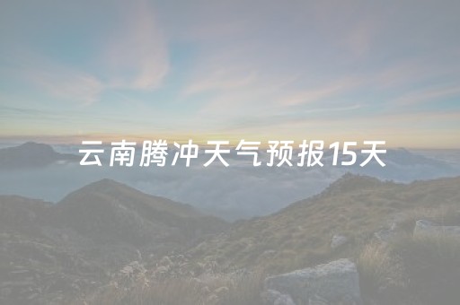 云南腾冲天气预报15天（云南腾冲天气预报15天查询百度）