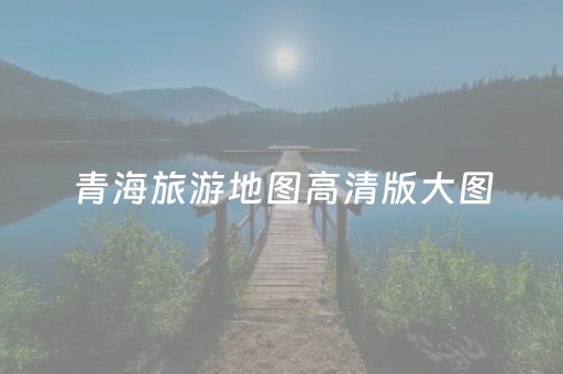 青海旅游地图高清版大图（青海旅游地图高清版大图最新）
