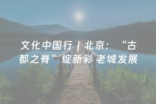 文化中国行｜北京：“古都之脊”绽新彩 老城发展添活力
