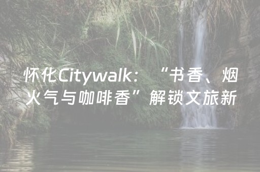 怀化Citywalk：“书香、烟火气与咖啡香”解锁文旅新体验