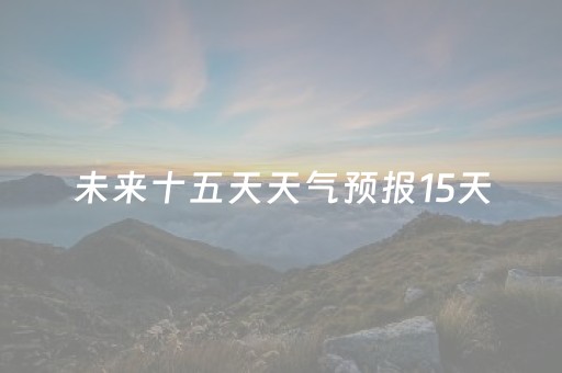 未来十五天天气预报15天（海口未来十五天天气预报15天）