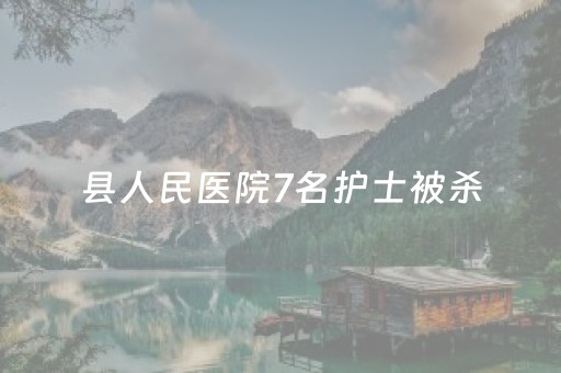 县人民医院7名护士被杀（县级人民医院护士待遇怎么样）