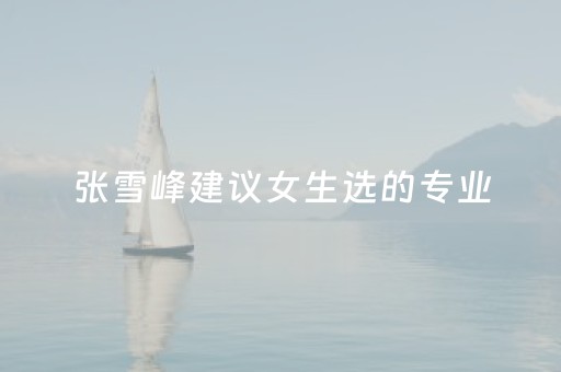 张雪峰建议女生选的专业（张雪峰建议女生选的专业有哪些）