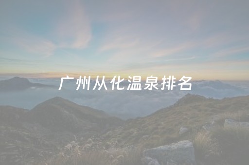 广州从化温泉排名（广州从化温泉排名前十）