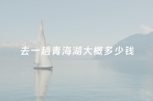 去一趟青海湖大概多少钱（去青海湖费用）