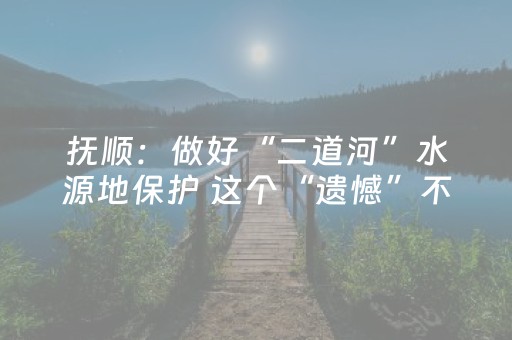 抚顺：做好“二道河”水源地保护 这个“遗憾”不遗憾